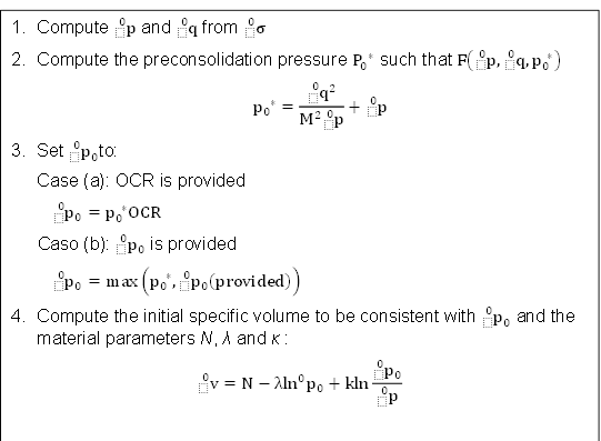 Compute (_^0)p and (_^0)q from (_^0)σ
Compute the preconsolidation pressure P_0^( *) such that F((_^0)p,(_^0)q,p_0^( *) )
p_0^( *)=(_^0)q^2 /(M^2 (_^0)p )+(_^0)p
Set (_^0)p_0 to:
Case (a): OCR is provided
(_^0)p_0 =p_0^( *) OCR
Caso (b): (_^0)p_0 is provided
(_^0)p_0 =max(p_0^( *),(_^0)p_0 (provided))
Compute the initial specific volume to be consistent with (_^0)p_0 and the material parameters N, λ and κ :
(_^0)v=N-〖λln〗^0 p_0+kln (_^0)p_0 /(_^0)p